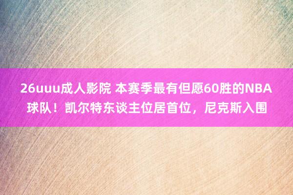26uuu成人影院 本赛季最有但愿60胜的NBA球队！凯尔特东谈主位居首位，尼克斯入围
