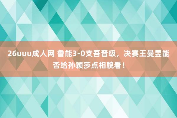 26uuu成人网 鲁能3-0支吾晋级，决赛王曼昱能否给孙颖莎点相貌看！