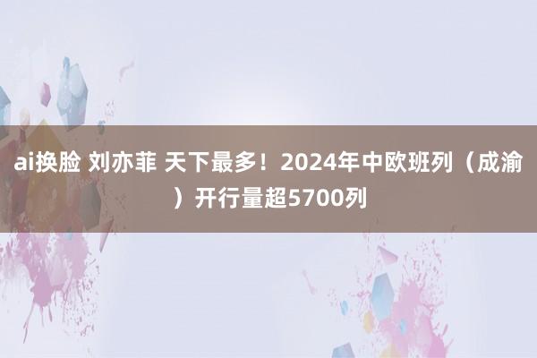 ai换脸 刘亦菲 天下最多！2024年中欧班列（成渝）开行量超5700列