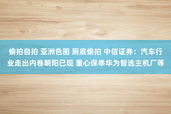 偷拍自拍 亚洲色图 厕底偷拍 中信证券：汽车行业走出内卷朝阳已现 重心保举华为智选主机厂等