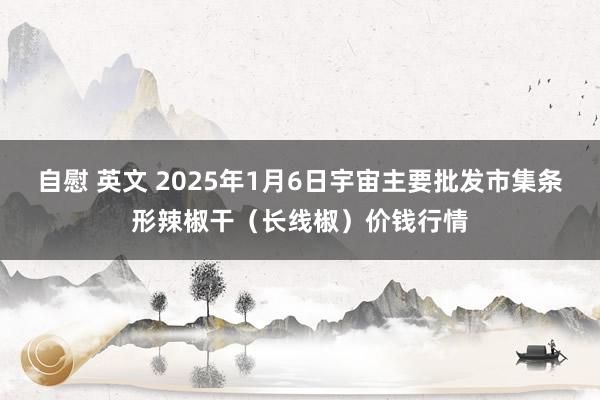 自慰 英文 2025年1月6日宇宙主要批发市集条形辣椒干（长线椒）价钱行情