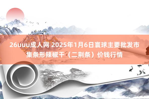 26uuu成人网 2025年1月6日寰球主要批发市集条形辣椒干（二荆条）价钱行情