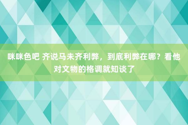 咪咪色吧 齐说马未齐利弊，到底利弊在哪？看他对文物的格调就知谈了