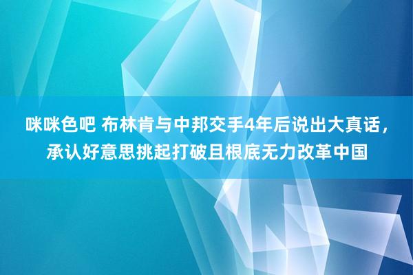 咪咪色吧 布林肯与中邦交手4年后说出大真话，承认好意思挑起打破且根底无力改革中国