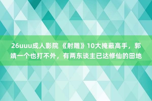 26uuu成人影院 《射雕》10大掩蔽高手，郭靖一个也打不外，有两东谈主已达修仙的田地