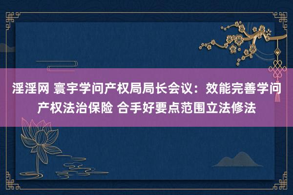 淫淫网 寰宇学问产权局局长会议：效能完善学问产权法治保险 合手好要点范围立法修法