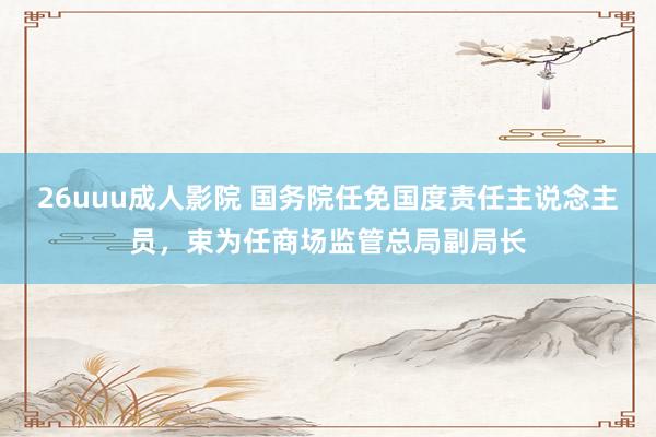 26uuu成人影院 国务院任免国度责任主说念主员，束为任商场监管总局副局长