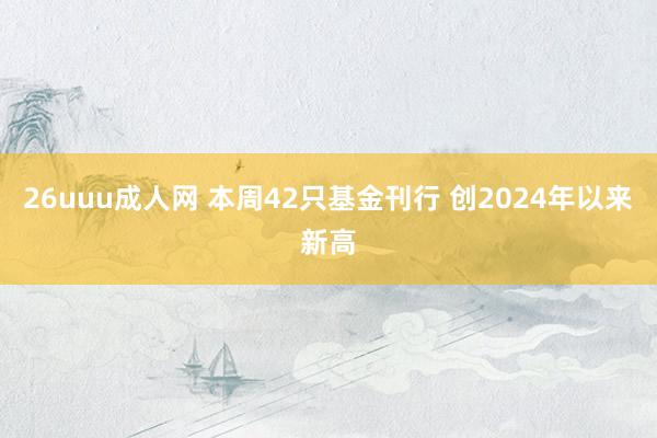 26uuu成人网 本周42只基金刊行 创2024年以来新高