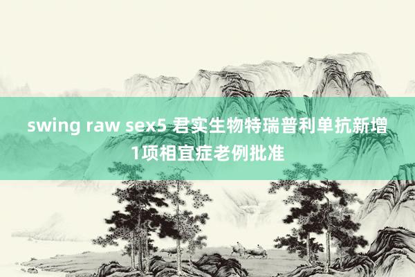 swing raw sex5 君实生物特瑞普利单抗新增1项相宜症老例批准