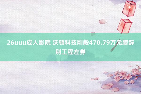 26uuu成人影院 沃顿科技刚毅470.79万元膜辞别工程左券