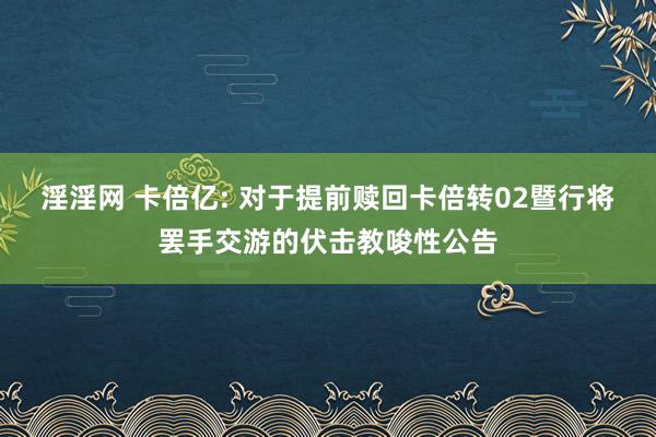 淫淫网 卡倍亿: 对于提前赎回卡倍转02暨行将罢手交游的伏击教唆性公告