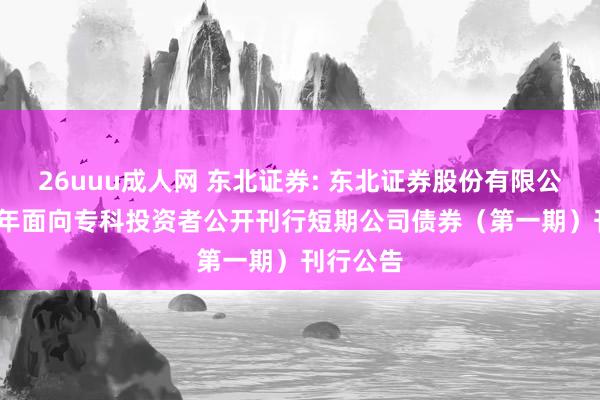 26uuu成人网 东北证券: 东北证券股份有限公司2025年面向专科投资者公开刊行短期公司债券（第一期）刊行公告