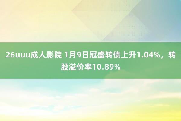 26uuu成人影院 1月9日冠盛转债上升1.04%，转股溢价率10.89%