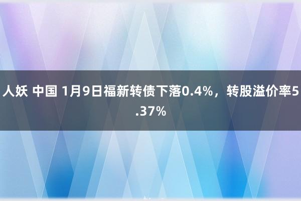 人妖 中国 1月9日福新转债下落0.4%，转股溢价率5.37%