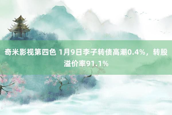 奇米影视第四色 1月9日李子转债高潮0.4%，转股溢价率91.1%