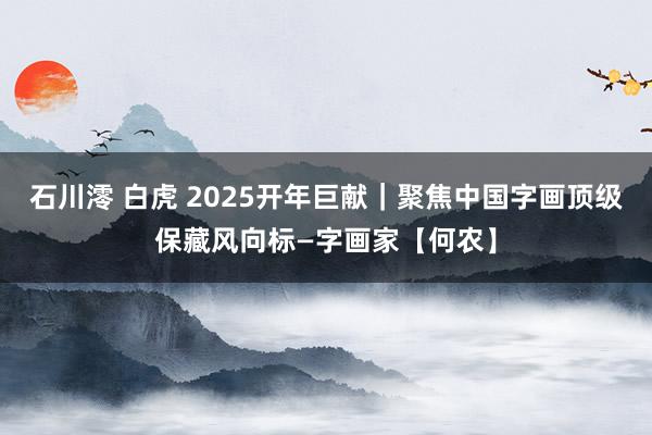 石川澪 白虎 2025开年巨献｜聚焦中国字画顶级保藏风向标—字画家【何农】