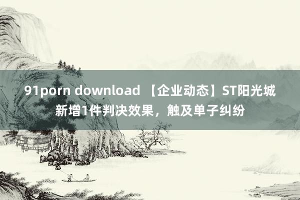 91porn download 【企业动态】ST阳光城新增1件判决效果，触及单子纠纷