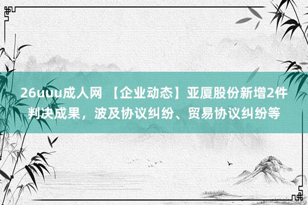 26uuu成人网 【企业动态】亚厦股份新增2件判决成果，波及协议纠纷、贸易协议纠纷等