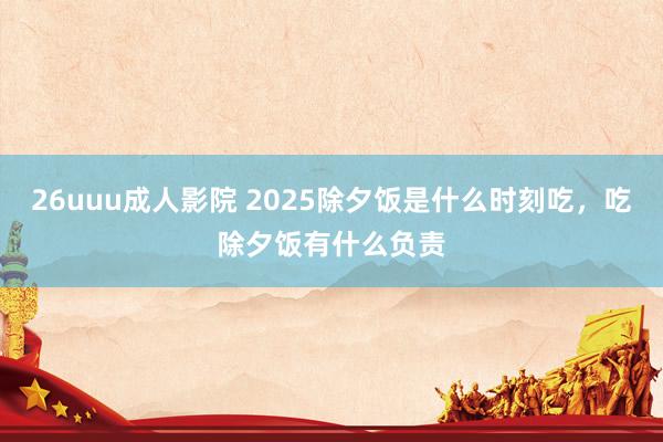 26uuu成人影院 2025除夕饭是什么时刻吃，吃除夕饭有什么负责