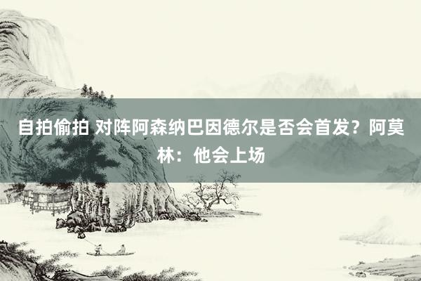 自拍偷拍 对阵阿森纳巴因德尔是否会首发？阿莫林：他会上场