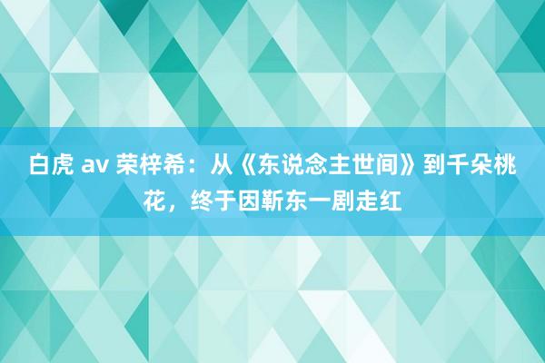 白虎 av 荣梓希：从《东说念主世间》到千朵桃花，终于因靳东一剧走红