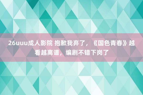 26uuu成人影院 抱歉我弃了，《国色青春》越看越离谱，编剧不错下岗了