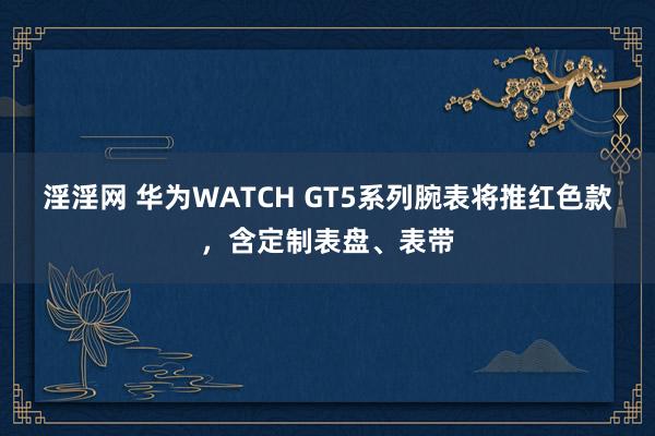 淫淫网 华为WATCH GT5系列腕表将推红色款，含定制表盘、表带