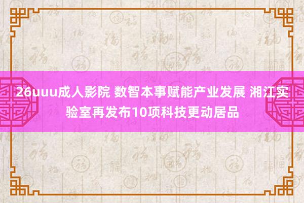 26uuu成人影院 数智本事赋能产业发展 湘江实验室再发布10项科技更动居品