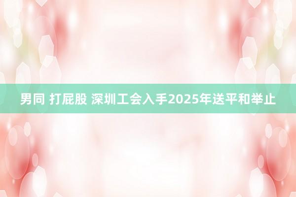 男同 打屁股 深圳工会入手2025年送平和举止