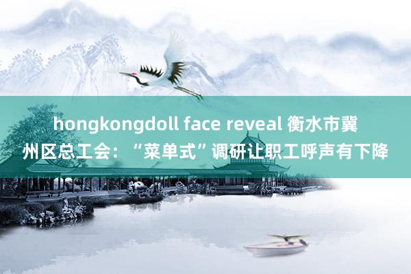 hongkongdoll face reveal 衡水市冀州区总工会：“菜单式”调研让职工呼声有下降