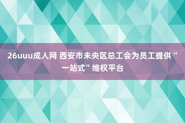 26uuu成人网 西安市未央区总工会为员工提供“一站式”维权平台