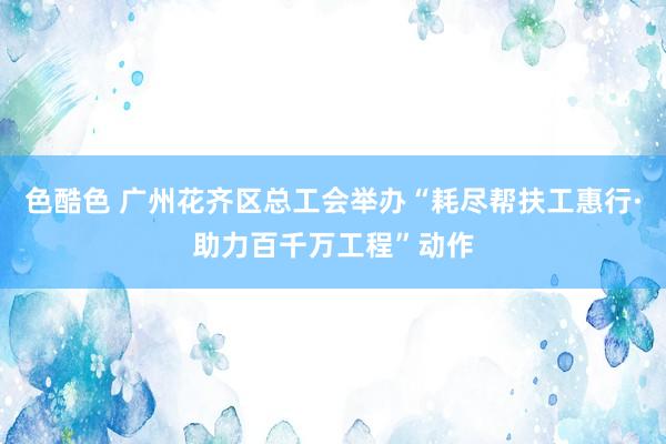 色酷色 广州花齐区总工会举办“耗尽帮扶工惠行·助力百千万工程”动作