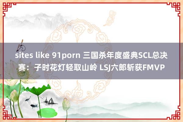 sites like 91porn 三国杀年度盛典SCL总决赛：子时花灯轻取山岭 LSJ六郎斩获FMVP