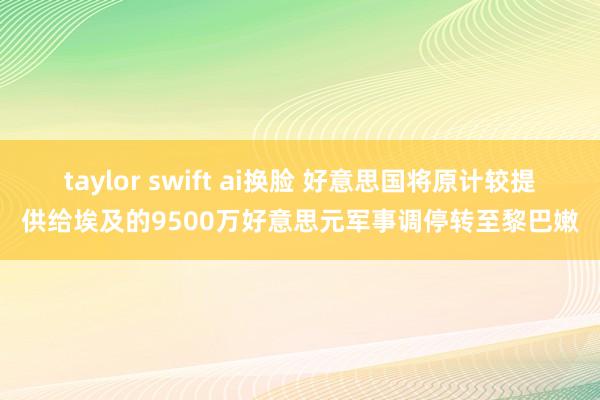 taylor swift ai换脸 好意思国将原计较提供给埃及的9500万好意思元军事调停转至黎巴嫩