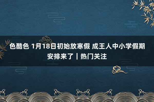 色酷色 1月18日初始放寒假 成王人中小学假期安排来了｜热门关注