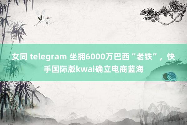 女同 telegram 坐拥6000万巴西“老铁”，快手国际版kwai确立电商蓝海