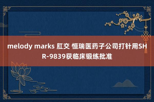 melody marks 肛交 恒瑞医药子公司打针用SHR-9839获临床锻练批准