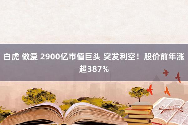 白虎 做爱 2900亿市值巨头 突发利空！股价前年涨超387%