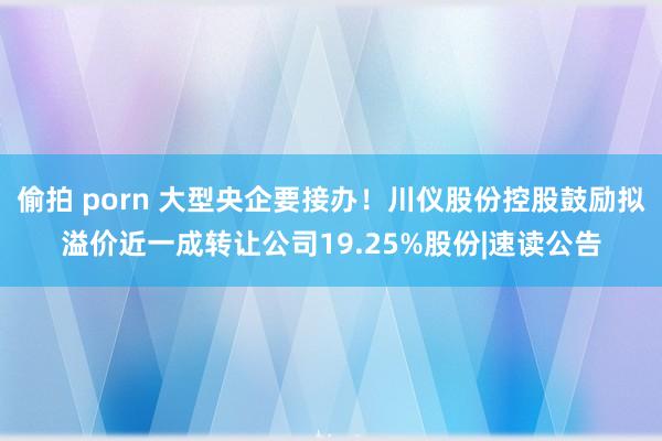 偷拍 porn 大型央企要接办！川仪股份控股鼓励拟溢价近一成转让公司19.25%股份|速读公告