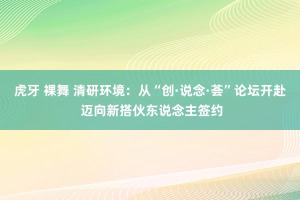 虎牙 裸舞 清研环境：从“创·说念·荟”论坛开赴 迈向新搭伙东说念主签约