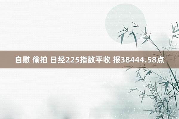 自慰 偷拍 日经225指数平收 报38444.58点