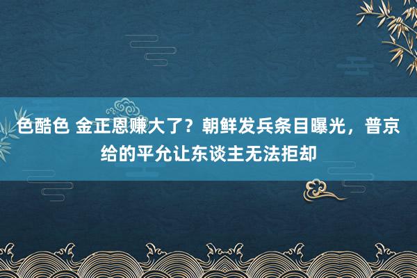 色酷色 金正恩赚大了？朝鲜发兵条目曝光，普京给的平允让东谈主无法拒却