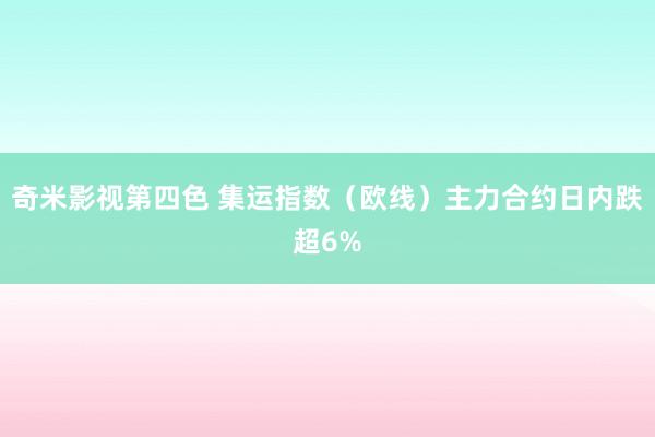 奇米影视第四色 集运指数（欧线）主力合约日内跌超6%