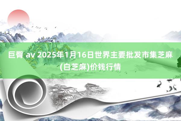 巨臀 av 2025年1月16日世界主要批发市集芝麻(白芝麻)价钱行情