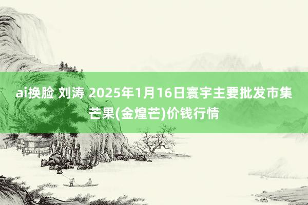 ai换脸 刘涛 2025年1月16日寰宇主要批发市集芒果(金煌芒)价钱行情