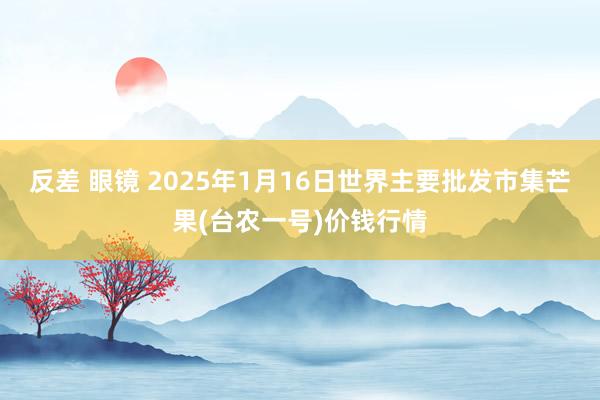 反差 眼镜 2025年1月16日世界主要批发市集芒果(台农一号)价钱行情