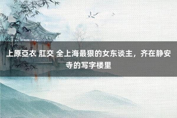 上原亞衣 肛交 全上海最狠的女东谈主，齐在静安寺的写字楼里