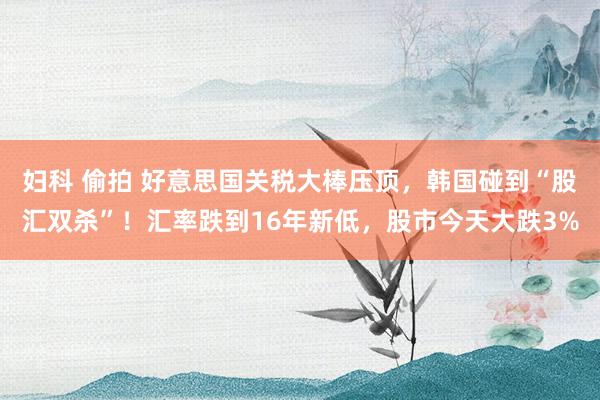 妇科 偷拍 好意思国关税大棒压顶，韩国碰到“股汇双杀”！汇率跌到16年新低，股市今天大跌3%