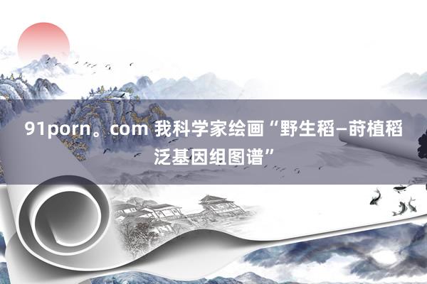 91porn。com 我科学家绘画“野生稻—莳植稻泛基因组图谱”